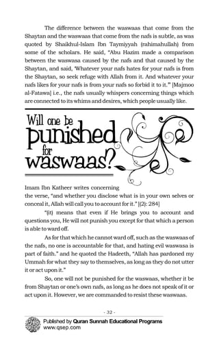 The difference between the waswaas that come from the
Shaytan and the waswaas that come from the nafs is subtle, as was
quoted by Shaikhul-Islam Ibn Taymiyyah (rahimahullah) from
some of the scholars. He said, “Abu Hazim made a comparison
between the waswasa caused by the nafs and that caused by the
Shaytan, and said, ‘Whatever your nafs hates for your nafs is from
the Shaytan, so seek refuge with Allah from it. And whatever your
nafs likes for your nafs is from your nafs so forbid it to it.’” [Majmoo
al-Fatawa] i.e., the nafs usually whispers concerning things which
areconnected to itswhimsanddesires, whichpeopleusually like.
Imam Ibn Katheer writes concerning
the verse, “and whether you disclose what is in your own selves or
conceal it, Allahwill call you to accountfor it.”[(2): 284]
“(it) means that even if He brings you to account and
questions you, He will not punish you except for that which a person
isableto wardoff.
Asfor thatwhichhecannotward off, such as the waswaasof
the nafs, no one is accountable for that, and hating evil waswasa is
part of faith.” and he quoted the Hadeeth, “Allah has pardoned my
Ummah for what they say to themselves, as long as they do not utter
it or actuponit.”
So, one will not be punished for the waswaas, whether it be
from Shaytan or one’s own nafs, as long as he does not speak of it or
act uponit. However, we are commandedto resistthesewaswaas.
- 32 ­
 