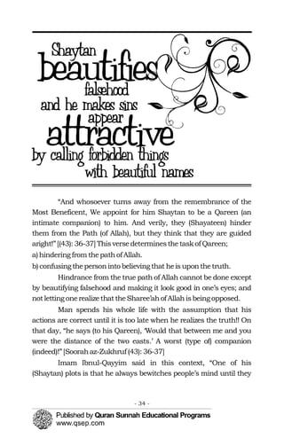 “And whosoever turns away from the remembrance of the
Most Beneficent, We appoint for him Shaytan to be a Qareen (an
intimate companion) to him. And verily, they (Shayateen) hinder
them from the Path (of Allah), but they think that they are guided
aright!”[(43): 36-37] Thisversedeterminesthetaskof Qareen;
a)hinderingfrom thepathofAllah.
b) confusingthepersoninto believingthat heis uponthetruth.
Hindrance from the true path of Allah cannot be done except
by beautifying falsehood and making it look good in one’s eyes; and
notlettingonerealizethattheSharee’ahof Allahisbeingopposed.
Man spends his whole life with the assumption that his
actions are correct until it is too late when he realizes the truth!! On
that day, “he says (to his Qareen), ‘Would that between me and you
were the distance of the two easts.’ A worst (type of) companion
(indeed)!”[Soorahaz-Zukhruf (43): 36-37]
Imam Ibnul-Qayyim said in this context, “One of his
(Shaytan) plots is that he always bewitches people’s mind until they
- 34 ­
 