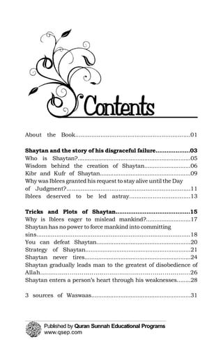 About the Book................................................................01

Shaytan and the story of his disgraceful failure...................03

Who is Shaytan?..................................................................05

Wisdom behind the creation of Shaytan...........................06

Kibr and Kufr of Shaytan.....................................................09

Why was Iblees granted his request to stay alive until the Day

of Judgment?.....................................................................11

Iblees deserved to be led astray..................................13

Tricks and Plots of Shaytan.........................................15

Why is Iblees eager to mislead mankind?..........................17

Shaytan has no power to force mankind into committing 

Shaytan gradually leads man to the greatest of disobedience of 

sins.....................................................................................18

You can defeat Shaytan.......................................................20

Strategy of Shaytan.............................................................21

Shaytan never tires..............................................................24

Allah............................................................................26

Shaytan enters a person’s heart through his weaknesses........28

3 sources of Waswaas..........................................................31

 