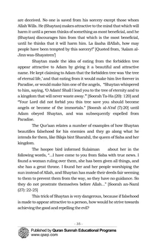 �
are deceived. No one is saved from his sorcery except those whom
AllahWills. He (Shaytan) makesattractiveto themind thatwhichwill
harm it until a person thinks of something as most beneficial, and he
(Shaytan) discourages him from that which is the most beneficial,
until he thinks that it will harm him. La ilaaha illAllah, how may
people have been tempted by this sorcery!” [Quoted from, ‘Aalam al-
Jinnwas-Shayateen’]
Shaytan made the idea of eating from the forbidden tree
appear attractive to Adam by giving it a beautiful and attractive
name. He kept claiming to Adam that the forbidden tree was ‘the tree
of eternal life,’ and that eating from it would make him live forever in
Paradise, or would make him one of the angels, “Shaytan whispered
to him, saying, ‘O Adam! Shall I lead you to the tree of eternity and to
a kingdom that will never waste away.’” [Soorah Ta-Ha (20): 120] and
“Your Lord did not forbid you this tree save you should become
angels or become of the immortals.” [Soorah al-A’raf (7):20] until
Adam obeyed Shaytan, and was subsequently expelled from
Paradise.
The Qur’aan relates a number of examples of how Shaytan
beautifies falsehood for his enemies and they go along what he
intends for them, like Bilqis bint Sharahil, the queen of Saba and her
kingdom.
The hoopee bird informed Sulaiman about her in the
following words, “...I have come to you from Saba with true news. I
found a woman ruling over them, she has been given all things, and
she has a great throne. I found her and her people worshiping the
sun instead of Allah, and Shaytan has made their deeds fair seeming
to them to prevent them from the way, so they have no guidance. So
they do not prostrate themselves before Allah...” [Soorah an-Naml
(27): 22-25]
This trick of Shaytan is very dangerous, because if falsehood
is made to appear attractive to a person, how would he strive towards
achievingthegoodandrepelling theevil?
- 35 ­
 