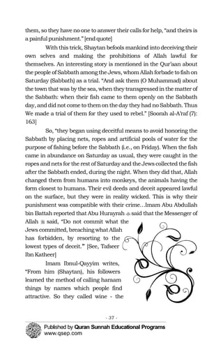 �
�
them, so they have no one to answer their callsfor help, “and theirs is
a painful punishment.”[endquote]
Withthis trick, Shaytan befools mankind into deceiving their
own selves and making the prohibitions of Allah lawful for
themselves. An interesting story is mentioned in the Qur’aan about
thepeople of SabbathamongtheJews, whomAllahforbadeto fishon
Saturday (Sabbath) as a trial. “And ask them (O Muhammad) about
the town that was by the sea, when they transgressedinthe matter of
the Sabbath: when their fish came to them openly on the Sabbath
day, anddidnot come to them ontheday they had no Sabbath. Thus
We made a trial of them for they used to rebel.” [Soorah al-A’raf (7):
163]
So, “they began using deceitful means to avoid honoring the
Sabbath by placing nets, ropes and artificial pools of water for the
purpose of fishing before the Sabbath (i.e., on Friday). When the fish
came in abundance on Saturday as usual, they were caught in the
ropesandnetsfor the rest of Saturday and theJewscollected thefish
after the Sabbath ended, during the night. When they did that, Allah
changed them from humans into monkeys, the animals having the
form closest to humans. Their evil deeds and deceit appeared lawful
on the surface, but they were in reality wicked. This is why their
punishment was compatible with their crime…Imam Abu Abdullah
bin Battah reported that Abu Hurayrah said that the Messenger of
Allah said, “Do not commit what the
Jews committed, breachingwhatAllah
has forbidden, by resorting to the
lowest types of deceit.’” [See, Tafseer
IbnKatheer]
Imam Ibnul-Qayyim writes,
“From him (Shaytan), his followers
learned the method of calling haraam
things by names which people find
attractive. So they called wine - the
- 37 ­
 