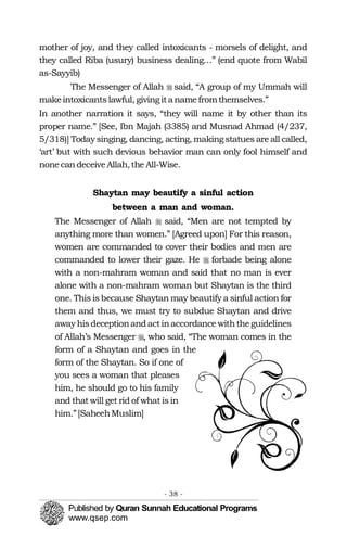 �
�
�
�
mother of joy, and they called intoxicants - morsels of delight, and
they called Riba (usury) business dealing…” (end quote from Wabil
as-Sayyib)
The Messenger of Allah said, “A group of my Ummah will
makeintoxicantslawful, givingitanamefromthemselves.”
In another narration it says, “they will name it by other than its
proper name.” [See, Ibn Majah (3385) and Musnad Ahmad (4/237,
5/318)] Today singing, dancing, acting, makingstatues are all called,
‘art’ but with such devious behavior man can only fool himself and
nonecandeceiveAllah,the All-Wise.
Shaytan may beautify a sinful action
between a man and woman.
The Messenger of Allah said, “Men are not tempted by
anything more than women.” [Agreed upon] For this reason,
women are commanded to cover their bodies and men are
commanded to lower their gaze. He forbade being alone
with a non-mahram woman and said that no man is ever
alone with a non-mahram woman but Shaytan is the third
one. This is because Shaytan may beautify a sinful action for
them and thus, we must try to subdue Shaytan and drive
away hisdeceptionandactinaccordance withtheguidelines
of Allah’s Messenger , who said, “The woman comes in the
form of a Shaytan and goes in the 

form of the Shaytan. So if one of 

you sees a woman that pleases 

him, he should go to his family 

and that will get rid of what is in 

him.”[SaheehMuslim]

- 38 ­
 