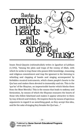 Imam Ibnul-Qayyim (rahimahullah) writes in Igaathat al-Lahfaan
(1/242), “Among the plots and traps of the enemy of Allah, with
which he seeks to trap those who posses little knowledge, reasoning
and religious commitment and trap the ignorant is the listening to
whistling and clapping of hands and singing accompanied by
forbidden musical instruments, which closes people’s hearts to the
Qur’aan and makes them devoted to immorality and sin. This is the
‘qur’an’ of the Shaytan, an impenetrable barrier which blocks them
from the Most Merciful. This is the means that leads to sodomy and
fornication, by means of which the Shaytan ensnares the hearts of
those who follow falsehood and makes it appear attractive to them
by way of deceitand trickery. Heinspires them by means of specious
arguments to regard it as something good, so they accept this idea,
and for the sake ofsinging they forsaketheQur’aan…”
- 39 ­
 