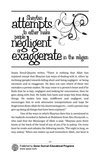 �
�
Imam Ibnul-Qayyim writes, “There is nothing that Allah has
enjoined except that Shaytan has ways of dealing with it, either by
inclining (people) towards falling short and being negligent or being
excessive and to exaggerate. He does not care which of these two
mistakes a person makes. He may come to a person’s heart and if he
finds that he is lazy, negligent and looking for concessions, then he
goes along with that. He holds him back and stops him from doing
things. He makes him lazy, indifferent and negligent, and
encourages him to seek alternative interpretations and hope for
forgiveness(from Allah for his shortcomings) etc., until a personmay
giveup doing all thingsthathave beenenjoined.”
One of the ways in which Shaytan does this is mentioned in
the hadeeth recorded in Saheehal-Bukharee from Abu Hurayrah ,
who said that the Messenger of Allah said, “Shaytan puts three
knots at the back of the head of any of you if he is asleep. On every
knot he reads and exhales the following words, ‘The night is long, so
stay asleep.’ When one wakes up and remembers Allah, one knot is
- 40 ­
 