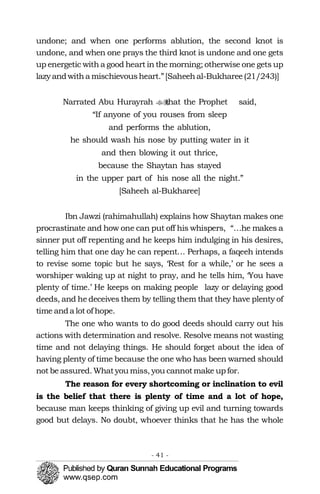 undone; and when one performs ablution, the second knot is
undone, and when one prays the third knot is undone and one gets
up energetic with a good heart in the morning; otherwise one gets up
lazy andwitha mischievousheart.”[Saheehal-Bukharee(21/243)]
Narrated Abu Hurayrah that the Prophet�� said, 

“If anyone of you rouses from sleep 

and performs the ablution, 

he should wash his nose by putting water in it 

and then blowing it out thrice, 

because the Shaytan has stayed 

in the upper part of his nose all the night.” 

[Saheeh al-Bukharee]

Ibn Jawzi (rahimahullah) explains how Shaytan makes one
procrastinate and how one can put off his whispers, “…he makes a
sinner put off repenting and he keeps him indulging in his desires,
telling him that one day he can repent… Perhaps, a faqeeh intends
to revise some topic but he says, ‘Rest for a while,’ or he sees a
worshiper waking up at night to pray, and he tells him, ‘You have
plenty of time.’ He keeps on making people lazy or delaying good
deeds, and he deceives them by telling them that they have plenty of
time anda lot of hope.
The one who wants to do good deeds should carry out his
actions with determination and resolve. Resolve means not wasting
time and not delaying things. He should forget about the idea of
having plenty of time because the one who has been warned should
not be assured. Whatyou miss, you cannotmake upfor.
The reason for every shortcoming or inclination to evil
is the belief that there is plenty of time and a lot of hope,
because man keeps thinking of giving up evil and turning towards
good but delays. No doubt, whoever thinks that he has the whole
- 41 ­
 