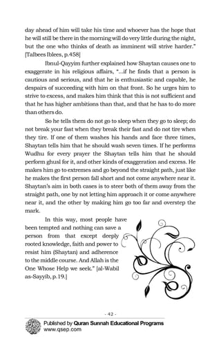day ahead of him will take his time and whoever has the hope that
he will still be there in themorningwill do very little during the night,
but the one who thinks of death as imminent will strive harder.”
[TalbeesIblees, p.458]
Ibnul-Qayyim further explained how Shaytan causes one to
exaggerate in his religious affairs, “...if he finds that a person is
cautious and serious, and that he is enthusiastic and capable, he
despairs of succeeding with him on that front. So he urges him to
strive to excess, and makes him think that this is not sufficient and
that he has higher ambitions than that, and that he has to do more
thanothersdo.
So he tells them do not go to sleep when they go to sleep; do
not break your fast when they break their fast and do not tire when
they tire. If one of them washes his hands and face three times,
Shaytan tells him that he should wash seven times. If he performs
Wudhu for every prayer the Shaytan tells him that he should
perform ghusl for it, and other kinds of exaggeration and excess. He
makes him go to extremes and go beyond the straight path, just like
he makes the first person fall short and not come anywhere near it.
Shaytan’s aim in both cases is to steer both of them away from the
straight path, one by not letting him approach it or come anywhere
near it, and the other by making him go too far and overstep the
mark.
In this way, most people have
been tempted and nothing can save a
person from that except deeply
rooted knowledge, faith and power to
resist him (Shaytan) and adherence
to the middle course. And Allah is the
One Whose Help we seek.” [al-Wabil
as-Sayyib,p.19.]
- 42 ­
 