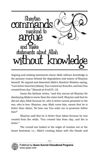 Arguing and making statements about Allah without knowledge is
the primary reason behind the degradation and misery of Shaytan
himself. He argued and dissented Allah’s Absolute Wisdom saying,
“I am better thanhim [Adam], You createdme fromfire, and him You
created from clay.”[Soorahal-A'raf (7): 12]
Imam Ibn Katheer writes, “and this excuse (of Shaytan for
disobeying Allah) is worse than the crime itself. Shaytan said that he
did not obey Allah because he, who is better cannot prostrate to the
one, who is less. Shaytan, may Allah curse him, meant that he is
better than Adam, ‘So how can You order me to prostrate before
him?’
Shaytan said that he is better than Adam because he was
created from fire while, “You created him from clay, and fire is
better.”
The cursed one looked at the origin of creation not at the
honor bestowed, i.e., Allah’s creating Adam with His Hands and
- 43 ­
 