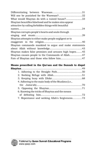 Differentiating between Waswaas........................................31

Shaytan beautifies falsehood and he makes sins appear 

attractive by calling forbidden things with beautiful 

Shaytan corrupts people’s hearts and souls through 

Shaytan attempts to either make people negligent or to 

Shaytan commands mankind to argue and make statements 

Will one be punished for the Waswaas?................................32

What would Shaytan do with a ruined house?......................33

names.................................................................................34

singing and music...............................................................39

exaggerate in the religion....................................................40

about Allah without knowledge............................................43

Shaytan makes false promises and arouses high hopes........45

Shaytan causes people to the Commands of Allah.................47

Fate of Shaytan and those who follow him.............................47

Shaytan
Means prescribed in the Qur'aan and the Sunnah to dispel 

..............................................................................49

1. Adhering to the Straight Path..................................50

2. Seeking Refuge with Allah.......................................51

3. Keeping busy with Dhikr.........................................68

4. Adhering to the main body of the Muslims (i.e., 

the Jama'ah)............................................................70

5. Opposing the Shaytan.............................................71

6. Knowing the tricks of Shaytna and the means

of defeating him........................................................72

7. Repentance and seeking Allah's forgiveness.............73

 