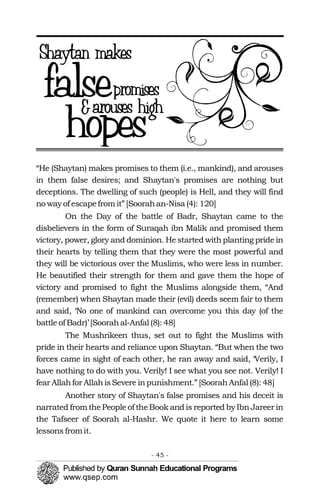“He (Shaytan) makes promises to them (i.e., mankind), and arouses
in them false desires; and Shaytan's promises are nothing but
deceptions. The dwelling of such (people) is Hell, and they will find
no way of escapefrom it” [Soorahan-Nisa (4): 120]
On the Day of the battle of Badr, Shaytan came to the
disbelievers in the form of Suraqah ibn Malik and promised them
victory, power, glory and dominion. He started withplanting pride in
their hearts by telling them that they were the most powerful and
they will be victorious over the Muslims, who were less in number.
He beautified their strength for them and gave them the hope of
victory and promised to fight the Muslims alongside them, “And
(remember) when Shaytan made their (evil) deeds seem fair to them
and said, ‘No one of mankind can overcome you this day (of the
battle of Badr)’ [Soorahal-Anfal (8): 48]
The Mushrikeen thus, set out to fight the Muslims with
pride in their hearts and reliance upon Shaytan. “But when the two
forces came in sight of each other, he ran away and said, ‘Verily, I
have nothing to do with you. Verily! I see what you see not. Verily! I
fear Allahfor AllahisSevere inpunishment.” [SoorahAnfal (8): 48]
Another story of Shaytan's false promises and his deceit is
narrated from thePeople of theBook and is reported by IbnJareer in
the Tafseer of Soorah al-Hashr. We quote it here to learn some
lessons fromit.
- 45 ­
 