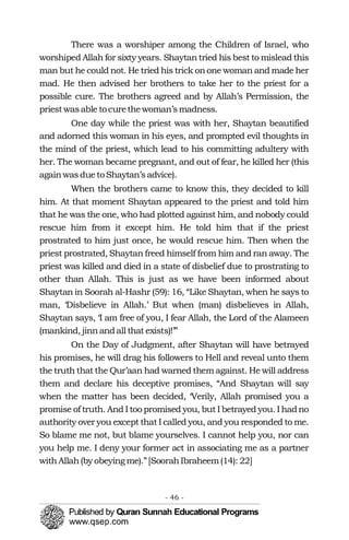 There was a worshiper among the Children of Israel, who
worshiped Allah for sixty years. Shaytantried his best to mislead this
man but he could not. He tried his trick onone woman and made her
mad. He then advised her brothers to take her to the priest for a
possible cure. The brothers agreed and by Allah’s Permission, the
priestwasable tocurethewoman’smadness.
One day while the priest was with her, Shaytan beautified
and adorned this woman in his eyes, and prompted evil thoughts in
the mind of the priest, which lead to his committing adultery with
her. The woman became pregnant, and out of fear, he killed her (this
againwasduetoShaytan’sadvice).
When the brothers came to know this, they decided to kill
him. At that moment Shaytan appeared to the priest and told him
that he was the one, who had plotted against him, and nobody could
rescue him from it except him. He told him that if the priest
prostrated to him just once, he would rescue him. Then when the
priest prostrated, Shaytan freed himself from him and ran away. The
priest was killed and died in a state of disbelief due to prostrating to
other than Allah. This is just as we have been informed about
Shaytan in Soorah al-Hashr (59): 16, “Like Shaytan, when he says to
man, ‘Disbelieve in Allah.’ But when (man) disbelieves in Allah,
Shaytan says, ‘I am free of you, I fear Allah, the Lord of the Alameen
(mankind, jinnandall that exists)!’”
On the Day of Judgment, after Shaytan will have betrayed
his promises, he will drag his followers to Hell and reveal unto them
the truth that the Qur’aan had warned them against. He will address
them and declare his deceptive promises, “And Shaytan will say
when the matter has been decided, ‘Verily, Allah promised you a
promise of truth. And I too promised you, but I betrayed you. I hadno
authority over you except that I called you, and you responded to me.
So blame me not, but blame yourselves. I cannot help you, nor can
you help me. I deny your former act in associating me as a partner
withAllah(by obeying me).”[SoorahIbraheem(14): 22]
- 46 ­
 