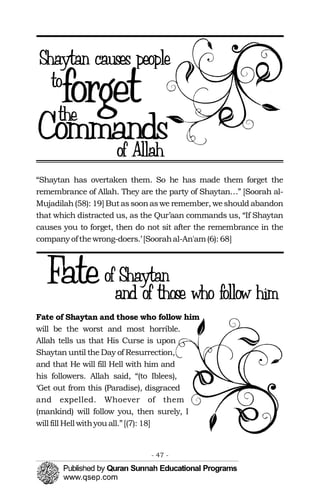 “Shaytan has overtaken them. So he has made them forget the
remembrance of Allah. They are the party of Shaytan…” [Soorah al-
Mujadilah(58): 19] Butassoonaswe remember, weshould abandon
that which distracted us, as the Qur’aan commands us, “If Shaytan
causes you to forget, then do not sit after the remembrance in the
companyofthewrong-doers.’ [Soorahal-An'am(6): 68]
Fate of Shaytan and those who follow him
will be the worst and most horrible.
Allah tells us that His Curse is upon
Shaytan until the Day of Resurrection,
and that He will fill Hell with him and
his followers. Allah said, “(to Iblees),
‘Get out from this (Paradise), disgraced
and expelled. Whoever of them
(mankind) will follow you, then surely, I
will fill Hell withyou all.”[(7): 18]
- 47 ­
 