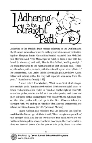 �
�
�
1

Adhering to the Straight Path means adhering to the Qur’aan and
the Sunnah in words and deeds is the greatest means of protection
against Shaytan. Imam Ahmad ibn Hanbal recorded that Abdullah
bin Mas’ood said, “The Messenger of Allah drew a line with his
hand (in the sand) and said, ‘This is Allah’s Path, leading straight.’
He then drew lines to the right and left of that line and said, ‘These
are the other paths, on each path there is a Shaytan who calls to it.’
He then recited, ‘And verily, this is My straight path, so follow it, and
follow not (other) paths, for they will separate you away from His
path.’”[Soorah al-An’am (6): 153]
A man asked Ibn Mas’ood, ‘What is as-Sirat al-Mustaqim
(the straight path).’ Ibn Mas'ood replied, ‘Muhammad left us at its
lower end and its other end is in Paradise. To the right of this Path
are other paths, and to the left of it are other paths, and there are
men (on these paths) calling those who pass by them. Whoever goes
on the other paths will end up in the Fire. Whoever takes the
Straight Path, will end up in Paradise.’ Ibn Mas’ood then recited the
(abovementioned) verse (6):153.’ [Musnad Ahmad]
Imam Ahmad also recorded that An-Nawwas ibn Sam’an
said that the Messenger of Allah said, ‘Allah has given a parable of
the Straight Path, and on the two sides of this Path, there are two
walls containing door ways. On these doorways, there are curtains
that are lowered down. On the gate of this path, there is a caller
- 50 ­
 
