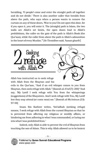 heralding, ‘O people! come and enter the straight path all together
and do not divide.’ There is also another caller that heralds from
above the path, who says when a person wants to remove the
curtain on any of these doors, ‘Woe to you! Do not open this door, for
if you open it, you will enter it. The (straight) path is Islam, the two
walls are Allah’s set limits, the open doors lead to Allah’s
prohibitions, the caller on the gate of the path is Allah’s Book (the
Qur’aan), while the caller from above the path is Allah’s admonition
intheheartof every Muslim.’”[At-Tirmidheesaid, ‘hasangharib’]
2
Allah has instructed us to seek refuge
with Allah from the Shaytan and his
evils in the Qur’aan, “And if an evil whisper comes to you from
Shaytan, then seekrefugewith Allah.”[Soorahal-A’raf (7): 200] “And
say, ‘My Lord! I seek refuge with You from the whisperings
(suggestions) of the Shayateen. And I seek refuge with You, My Lord!
lest they may attend (or come near) me.” [Soorah al-Mu’minun (23):
97-98]
Imam Ibn Katheer writes, ‘Isti’adhah (seeking refuge)
means, ‘I seek refuge with Allah from the cursed Shaytan so that he
is prevented from affecting my religious or worldly affairs, or
hindering me from adhering to what I was commanded, or luring me
into whatI was prohibitedfrom.’
Indeed, only Allah is able to prevent the evil of Shaytan from
touching the son of Adam. This is why Allah allowed us to be lenient
- 51 ­
 
