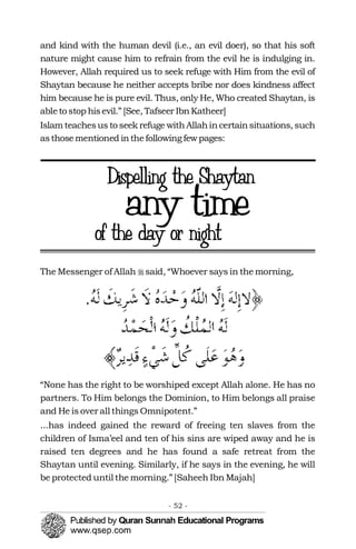 and kind with the human devil (i.e., an evil doer), so that his soft
nature might cause him to refrain from the evil he is indulging in.
However, Allah required us to seek refuge with Him from the evil of
Shaytan because he neither accepts bribe nor does kindness affect
him because he is pure evil. Thus, only He, Who created Shaytan, is
ableto stop hisevil.” [See, Tafseer IbnKatheer]
Islam teachesus to seek refuge withAllahincertainsituations, such
asthosementioned inthefollowing fewpages:
The Messenger of Allah �said, “Whoever says in the morning,
“None has the right to be worshiped except Allah alone. He has no
partners. To Him belongs the Dominion, to Him belongs all praise
and He is over all things Omnipotent.”
...has indeed gained the reward of freeing ten slaves from the
children of Isma’eel and ten of his sins are wiped away and he is
raised ten degrees and he has found a safe retreat from the
Shaytan until evening. Similarly, if he says in the evening, he will
be protected until the morning.” [Saheeh Ibn Majah]
- 52 ­
 