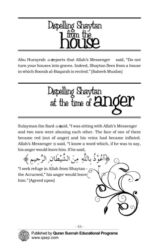 ��
�
Abu Hurayrah reports that Allah’s Messenger said, “Do not
turn your houses into graves. Indeed, Shaytan flees from a house
in which Soorah al-Baqarah is recited.” [Saheeh Muslim]
Sulayman ibn Sard said, “I was sitting with Allah’s Messenger��
and two men were abusing each other. The face of one of them
became red (out of anger) and his veins had became inflated.
Allah’s Messenger said, “I know a word which, if he was to say,
his anger would leave him. If he said,
“I seek refuge in Allah from Shaytan -
the Accursed,” his anger would leave
him.” [Agreed upon]
- 53 ­
 