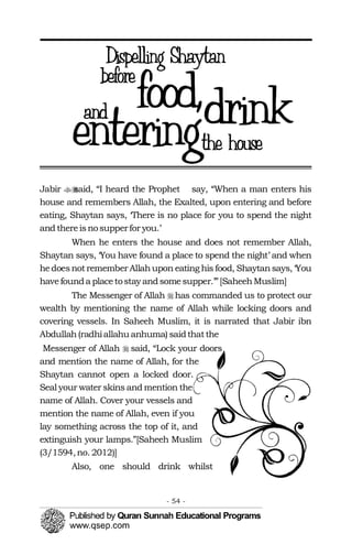 ��
�
�
Jabir said, “I heard the Prophet say, “When a man enters his
house and remembers Allah, the Exalted, upon entering and before
eating, Shaytan says, ‘There is no place for you to spend the night
and thereisnosupperfor you.’
When he enters the house and does not remember Allah,
Shaytan says, ‘You have found a place to spend the night’ and when
hedoesnotremember Allahupon eating his food, Shaytansays, ‘You
havefounda placetostay andsomesupper.’”[SaheehMuslim]
The Messenger of Allah has commanded us to protect our
wealth by mentioning the name of Allah while locking doors and
covering vessels. In Saheeh Muslim, it is narrated that Jabir ibn
Abdullah(radhiallahu anhuma) saidthatthe
Messenger of Allah said, “Lock your doors
and mention the name of Allah, for the
Shaytan cannot open a locked door.
Seal your water skins and mention the
name of Allah. Cover your vessels and
mention the name of Allah, even if you
lay something across the top of it, and
extinguish your lamps.”[Saheeh Muslim
(3/1594,no. 2012)]
Also, one should drink whilst
- 54 ­
 