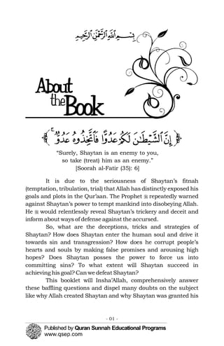 �
�
‫ﭒ‬‫ﭓ‬‫ﭑ‬
 ‫ﭔ‬

the

“Surely, Shaytan is an enemy to you,
so take (treat) him as an enemy.”
[Soorah al-Fatir (35): 6]
It is due to the seriousness of Shaytan’s fitnah
(temptation, tribulation, trial) that Allah has distinctly exposed his
goals and plots in the Qur’aan. The Prophet repeatedly warned
against Shaytan’s power to tempt mankind into disobeying Allah.
He would relentlessly reveal Shaytan’s trickery and deceit and
inform about ways of defense against the accursed.
So, what are the deceptions, tricks and strategies of
Shaytan? How does Shaytan enter the human soul and drive it
towards sin and transgression? How does he corrupt people’s
hearts and souls by making false promises and arousing high
hopes? Does Shaytan posses the power to force us into
committing sins? To what extent will Shaytan succeed in
achieving his goal? Canwe defeat Shaytan?
This booklet will Insha’Allah, comprehensively answer
these baffling questions and dispel many doubts on the subject
like why Allah created Shaytan and why Shaytan was granted his
- 01 ­
 