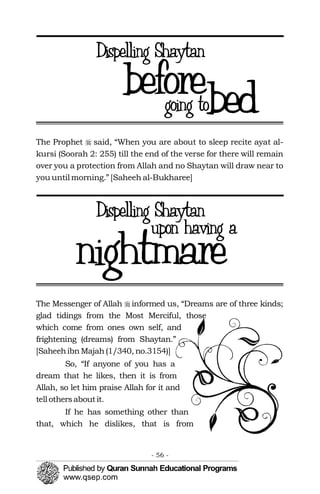 �
�The Prophet said, “When you are about to sleep recite ayat al­
kursi (Soorah 2: 255) till the end of the verse for there will remain
over you a protection from Allah and no Shaytan will draw near to
you until morning.” [Saheeh al-Bukharee]
The Messenger of Allah informed us, “Dreams are of three kinds;
glad tidings from the Most Merciful, those
which come from ones own self, and
frightening (dreams) from Shaytan.”
[SaheehibnMajah(1/340, no.3154)]
So, “If anyone of you has a
dream that he likes, then it is from
Allah, so let him praise Allah for it and
tell othersaboutit.
If he has something other than
that, which he dislikes, that is from
- 56 ­
 