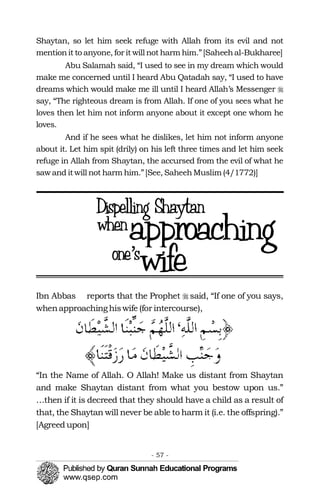 �
Shaytan, so let him seek refuge with Allah from its evil and not
mentionit to anyone, for it will not harm him.”[Saheehal-Bukharee]
Abu Salamah said, “I used to see in my dream which would
make me concerned until I heard Abu Qatadah say, “I used to have
dreams which would make me ill until I heard Allah’s Messenger �
say, “The righteous dream is from Allah. If one of you sees what he
loves then let him not inform anyone about it except one whom he
loves.
And if he sees what he dislikes, let him not inform anyone
about it. Let him spit (drily) on his left three times and let him seek
refuge in Allah from Shaytan, the accursed from the evil of what he
sawand itwill not harm him.”[See, SaheehMuslim (4/1772)]
Ibn Abbas reports that the Prophet � said, “If one of you says,
whenapproachinghiswife (for intercourse),
“In the Name of Allah. O Allah! Make us distant from Shaytan
and make Shaytan distant from what you bestow upon us.”
…then if it is decreed that they should have a child as a result of
that, the Shaytan will never be able to harm it (i.e. the offspring).”
[Agreed upon]
- 57 ­
 