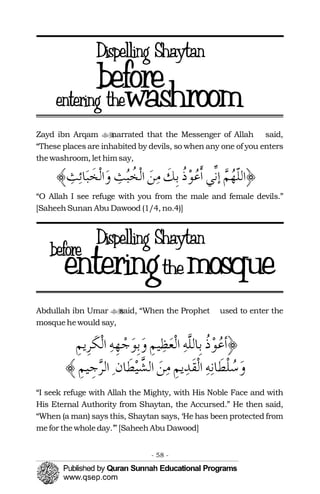 Zayd ibn Arqam narrated that the Messenger of Allah�� said,
“These places are inhabited by devils, so when any one of you enters
thewashroom, lethimsay,
“O Allah I see refuge with you from the male and female devils.”
[SaheehSunan Abu Dawood (1/4, no.4)]
Abdullah ibn Umar said, “When the Prophet�� used to enter the
mosquehewould say,
“I seek refuge with Allah the Mighty, with His Noble Face and with
His Eternal Authority from Shaytan, the Accursed.” He then said,
“When (a man) says this, Shaytan says, ‘He has been protected from
mefor thewholeday.’” [SaheehAbu Dawood]
- 58 ­
 
