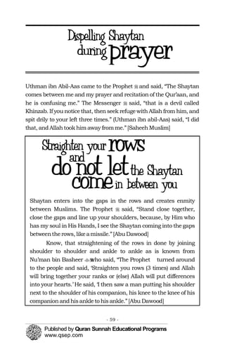 Uthman ibn Abil-Aas came to the Prophet � and said, “The Shaytan
comes between me and my prayer and recitation of the Qur’aan, and
he is confusing me.” The Messenger � said, “that is a devil called
Khinzab. If you noticethat, thenseek refugewithAllahfrom him, and
spit drily to your left three times.” (Uthman ibn abil-Aas) said, “I did
that, andAllahtookhim away fromme.”[SaheehMuslim]
Shaytan enters into the gaps in the rows and creates enmity
between Muslims. The Prophet � said, “Stand close together,
close the gaps and line up your shoulders, because, by Him who
has my soul in His Hands, I see the Shaytan coming into the gaps
betweentherows, likeamissile.”[AbuDawood]
Know, that straightening of the rows in done by joining
shoulder to shoulder and ankle to ankle as is known from
Nu’man bin Basheer who said, “The Prophet�� turned around
to the people and said, ‘Straighten you rows (3 times) and Allah
will bring together your ranks or (else) Allah will put differences
into your hearts.’ He said, ‘I then saw a man putting his shoulder
next to the shoulder of his companion, his knee to the knee of his
companionandhisankleto hisankle.”[Abu Dawood]
- 59 ­
 