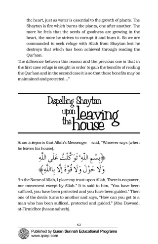 the heart, just as water is essential to the growth of plants. The
Shaytan is fire which burns the plants, one after another. The
more he feels that the seeds of goodness are growing in the
heart, the more he strives to corrupt it and burn it. So we are
commanded to seek refuge with Allah from Shaytan lest he
destroys that which has been achieved through reading the
Qur’aan.
The difference between this reason and the previous one is that in
the first case refuge is sought in order to gain the benefits of reading
theQur’aanandin the secondcaseit isso that thesebenefits may be
maintained andprotected…”
Anas reports that Allah’s Messenger�� said, “Whoever says (when
he leaveshishouse),
“Inthe Nameof Allah, I placemy trust uponAllah, Thereisno power,
nor movement except by Allah.” It is said to him, “You have been
sufficed, you have been protected and you have been guided.” Then
one of the devils turns to another and says, “How can you get to a
man who has been sufficed, protected and guided.” [Abu Dawood,
at-Tirmidhee (hasansaheeh).
- 62 ­
 
