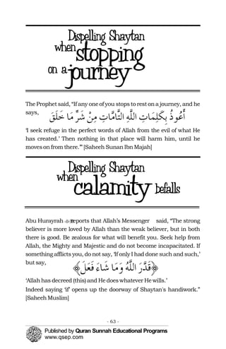 TheProphetsaid, “If any oneof you stopsto restona journey, and he
says,
‘I seek refuge in the perfect words of Allah from the evil of what He
has created.’ Then nothing in that place will harm him, until he
movesonfrom there.’”[Saheeh SunanIbnMajah]
Abu Hurayrah reports that Allah’s Messenger�� said, “The strong
believer is more loved by Allah than the weak believer, but in both
there is good. Be zealous for what will benefit you. Seek help from
Allah, the Mighty and Majestic and do not become incapacitated. If
something afflicts you, do not say, ‘If only I had done such and such,’
butsay,
‘Allahhas decreed (this) and Hedoeswhatever Hewills.’ 

Indeed saying ‘if’ opens up the doorway of Shaytan's handiwork.” 

[SaheehMuslim]

- 63 ­
 