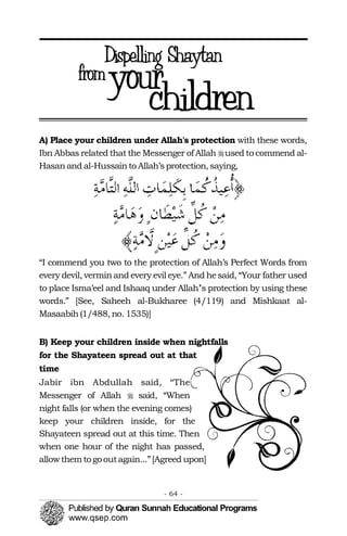 �
�
A) Place your children under Allah's protection with these words, 

Ibn Abbas related that the Messenger of Allah used to commend al-

Hasanand al-Hussainto Allah’sprotection, saying,
“I commend you two to the protection of Allah’s Perfect Words from
every devil, verminand every evil eye.” And hesaid, “Your father used
to place Isma’eel and Ishaaq under Allah’'s protection by using these
words.” [See, Saheeh al-Bukharee (4/119) and Mishkaat al-
Masaabih(1/488, no. 1535)]
B) Keep your children inside when nightfalls
for the Shayateen spread out at that
time
Jabir ibn Abdullah said, “The
Messenger of Allah said, “When
night falls (or when the evening comes)
keep your children inside, for the
Shayateen spread out at this time. Then
when one hour of the night has passed,
allowthem to gooutagain...”[Agreed upon]
- 64 ­
 