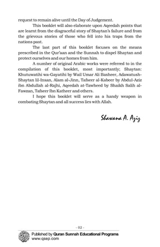 request to remain alive until the Day of Judgement.
This booklet will also elaborate upon Aqeedah points that
are learnt from the disgraceful story of Shaytan’s failure and from
the grievous stories of those who fell into his traps from the
nations past.
The last part of this booklet focuses on the means
prescribed in the Qur’aan and the Sunnah to dispel Shaytan and
protect ourselves and our homes from him.
A number of original Arabic works were referred to in the
compilation of this booklet, most importantly; Shaytan:
Khutuwatihi wa-Gayatihi by Wail Umar Ali Basheer, Adawatush-
Shaytan lil-Insan, Alam al-Jinn, Tafseer al-Kabeer by Abdul-Aziz
ibn Abdullah al-Rajhi, Aqeedah at-Tawheed by Shaikh Salih al-
Fawzan, Tafseer Ibn Katheer and others.
I hope this booklet will serve as a handy weapon in
combating Shaytan and all success lies with Allah.
Shawana A. Aziz
- 02 ­
 