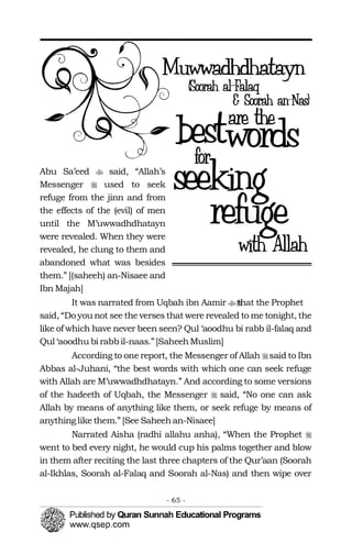 �
�
�
�Abu Sa’eed said, “Allah’s
Messenger used to seek
refuge from the jinn and from
the effects of the (evil) of men
until the M’uwwadhdhatayn
were revealed. When they were
revealed, he clung to them and
abandoned what was besides
them.” [(saheeh) an-Nisaee and
Ibn Majah]
It was narrated from Uqbah ibn Aamir that the Prophet��
said, “Do you not see the verses that were revealed to me tonight, the
like of which have never been seen? Qul ‘aoodhu bi rabb il-falaq and
Qul ‘aoodhu bi rabbil-naas.”[SaheehMuslim]
According to one report, the Messenger of Allah said to Ibn
Abbas al-Juhani, “the best words with which one can seek refuge
with Allah are M’uwwadhdhatayn.” And according to some versions
of the hadeeth of Uqbah, the Messenger said, “No one can ask
Allah by means of anything like them, or seek refuge by means of
anythinglike them.” [See Saheehan-Nisaee]
Narrated Aisha (radhi allahu anha), “When the Prophet �
went to bed every night, he would cup his palms together and blow
in them after reciting the last three chapters of the Qur’aan (Soorah
al-Ikhlas, Soorah al-Falaq and Soorah al-Nas) and then wipe over
- 65 ­
 