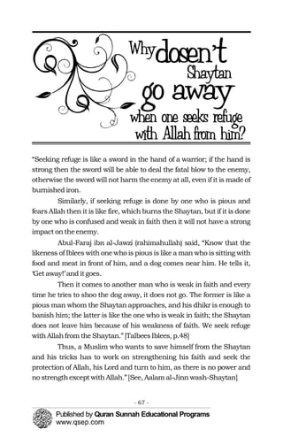 “Seeking refuge is like a sword in the hand of a warrior; if the hand is
strong then the sword will be able to deal the fatal blow to the enemy,
otherwise the sword will not harm the enemy at all, even if it is made of
burnished iron.
Similarly, if seeking refuge is done by one who is pious and
fears Allah then it is like fire, which burns the Shaytan, but if it is done
by one who is confused and weak in faith then it will not have a strong
impact ontheenemy.
Abul-Faraj ibn al-Jawzi (rahimahullah) said, “Know that the
likeness of Iblees with one who is pious is like a man who is sitting with
food and meat in front of him, and a dog comes near him. He tells it,
‘Get away!’and itgoes.
Then it comes to another man who is weak in faith and every
time he tries to shoo the dog away, it does not go. The former is like a
pious man whom the Shaytan approaches, and his dhikr is enough to
banish him; the latter is like the one who is weak in faith; the Shaytan
does not leave him because of his weakness of faith. We seek refuge
withAllahfrom the Shaytan.” [TalbeesIblees,p.48]
Thus, a Muslim who wants to save himself from the Shaytan
and his tricks has to work on strengthening his faith and seek the
protection of Allah, his Lord and turn to him, as there is no power and
no strengthexcept withAllah.”[See,Aalam al-Jinn wash-Shaytan]
- 67 ­
 