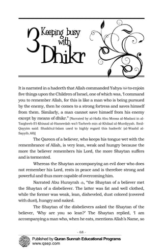 3

�
�It is narrated in a hadeeththat Allah commanded Yahya to enjoin
five thingsupontheChildrenof Israel, one of which was, ‘I command
you to remember Allah, for this is like a man who is being pursued
by the enemy, then he comes to a strong fortress and saves himself
from them. Similarly, a man cannot save himself from his enemy
except by means of dhikr.” [Narrated by al-Hafiz Abu Moosa al-Madani in al-
Targheeb fi'l-Khisaal al-Hameedah wa'l-Tarheeb min al-Khilaal al-Murdiyyah. Ibnil-
Qayyim said: Shaikhul-Islam used to highly regard this hadeeth' (al-Waabil al-
Sayyib, 60)]
The Qareen of a believer, who keeps his tongue wet with the
remembrance of Allah, is very lean, weak and hungry because the
more the believer remembers his Lord, the more Shaytan suffers
and istormented.
Whereas the Shaytan accompanying an evil doer who does
not remember his Lord, rests in peace and is therefore strong and
powerful and thus morecapableof overcoming him.
Narrated Abu Hurayrah , “the Shaytan of a believer met
the Shaytan of a disbeliever. The latter was fat and well clothed,
while the former was weak, lean, disheveled, dust colored (covered
withdust), hungry and naked.
The Shaytan of the disbelievers asked the Shaytan of the
believer, ‘Why are you so lean?’ The Shaytan replied, ‘I am
accompanying a man who, when he eats, mentions Allah’s Name, so
- 68 ­
 
