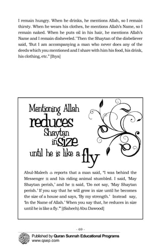 �
�
I remain hungry. When he drinks, he mentions Allah, so I remain
thirsty. When he wears his clothes, he mentions Allah’s Name, so I
remain naked. When he puts oil in his hair, he mentions Allah’s
Name and I remain disheveled.’ Then the Shaytan of the disbeliever
said, ‘But I am accompanying a man who never does any of the
deedswhich you mentioned and I share withhim his food, his drink,
his clothing, etc.” [Ihya]
�Abul-Maleeh reports that a man said, “I was behind the
Messenger and his riding animal stumbled. I said, ‘May
Shaytan perish,’ and he said, ‘Do not say, ‘May Shaytan
perish.’ If you say that he will grow in size until he becomes
the size of a house and says, ‘By my strength.’ Instead say,
‘In the Name of Allah.’ When you say that, he reduces in size
until he islikea fly.’”[(Saheeh) Abu Dawood]
- 69 ­
 