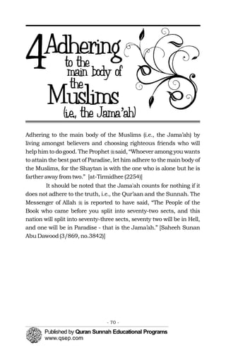 �
�
Adhering to the main body of the Muslims (i.e., the Jama’ah) by
living amongst believers and choosing righteous friends who will
helphim to do good. The Prophet said, “Whoever among you wants
to attain the best part of Paradise, let him adhere to the mainbody of
the Muslims, for the Shaytan is with the one who is alone but he is
farther away from two.” [at-Tirmidhee (2254)]
It should be noted that the Jama'ah counts for nothing if it
does not adhere to the truth, i.e., the Qur’aan and the Sunnah. The
Messenger of Allah is reported to have said, “The People of the
Book who came before you split into seventy-two sects, and this
nation will split into seventy-three sects, seventy two will be in Hell,
and one will be in Paradise - that is the Jama’ah.” [Saheeh Sunan
Abu Dawood(3/869, no.3842)]
- 70 ­
 