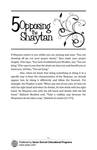 �
If Shaytan comes to you whilst you are praying and says, “You are
showing off (so cut your prayer short),” then make your prayer
lengthy. If he says, “You have invalidated your Wudhu, say, “You are
lying.”If hesaysto you that the dead can hear you and benefit you or
harm you, tell him, “You arelying.”
Also, when we know that doing something or doing it in a
specific way is from the characteristics of the Shaytan, we should
oppose him by doing it differently and follow the Sunnah. For
example, the Prophet said, “When any one of you eats, let him eat
with his right hand and when he drinks, let him drink with his right
hand, for Shaytan eats with his left hand and drinks with his left
hand.” [Saheeh Muslim] and, “Take a midday nap because the
Shayateen do not takea nap.” [Saheehal-Jamee(4/147)]
- 71 ­
 