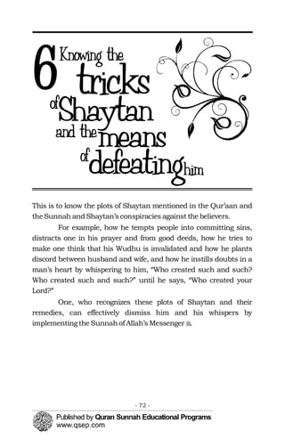 This is to know the plots of Shaytan mentioned in the Qur’aan and
theSunnah andShaytan’sconspiracies against the believers.
For example, how he tempts people into committing sins,
distracts one in his prayer and from good deeds, how he tries to
make one think that his Wudhu is invalidated and how he plants
discord between husband and wife, and how he instills doubts in a
man’s heart by whispering to him, “Who created such and such?
Who created such and such?” until he says, “Who created your
Lord?”
One, who recognizes these plots of Shaytan and their
remedies, can effectively dismiss him and his whispers by
implementingtheSunnahof Allah’sMessenger �.
- 72 ­
 