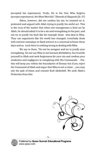 (accepted his repentance). Verily, He is the One Who forgives
(acceptsrepentance), theMost Merciful.”[Soorahal-Baqarah(2): 37]
Iblees, however, did not confess his sin; he insisted on it,
protested and argued with Allah trying to justify his sinful act. This
is the crux of the matter that when one transgresses a limit set by
Allah, he should admit it to be a sin and wrongdoing on his part, and
not try to justify his fault like for example those who deal in Riba.
They use arguments like the world has changed, everybody deals
with interest nowadays or fixed interest is a universal scheme these
daysandas suchthereis nothingwrongindealingwithRiba.
We say to them, “Do not be arrogant and try to justify your
wrongdoing. Do not say Riba is not haraam (forbidden), but humble
yourself to Allah and seek forgiveness for your sin and confess your
weakness and negligence in complying with His Commands - For,
this will keep you within the boundaries of Eeman but if you reject
the Command of Allah and argue that Riba is not a crime… you may
exit the pale of Islam and commit Kufr (disbelief). We seek Allah's
Protectionfrom this.
- 74 ­
 