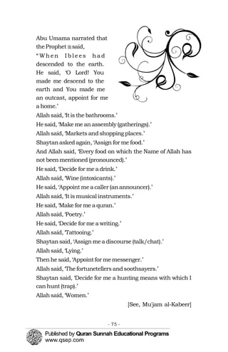 �
Abu Umama narrated that
theProphet said,
“ Wh en I b l e es ha d
descended to the earth.
He said, ‘O Lord! You
made me descend to the
earth and You made me
an outcast, appoint for me
a home.’
Allahsaid, ‘Itis the bathrooms.’
Hesaid, ‘Make me anassembly (gatherings).’
Allahsaid, ‘Markets andshoppingplaces.’
Shaytanaskedagain, ‘Assign for me food.’
And Allah said, ‘Every food on which the Name of Allah has
not beenmentioned(pronounced).’
Hesaid, ‘Decide for me a drink.’
Allahsaid, ‘Wine(intoxicants).’
Hesaid, ‘Appoint mea caller (anannouncer).’
Allahsaid, ‘Itis musical instruments.’
Hesaid, ‘Make for me a quran.’
Allahsaid, ‘Poetry.’
Hesaid, ‘Decide for me a writing.’
Allahsaid, ‘Tattooing.’
Shaytansaid, ‘Assignmea discourse (talk/chat).’
Allahsaid, ‘Lying.’
Thenhe said, ‘Appointfor memessenger.’
Allahsaid, ‘Thefortunetellers andsoothsayers.’
Shaytan said, ‘Decide for me a hunting means with which I
canhunt(trap).’
Allahsaid, ‘Women.’
[See, Mu'jam al-Kabeer]
- 75 ­
 