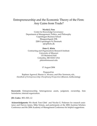 Entrepreneurship and the Economic Theory of the Firm:
                 Any Gains from Trade?

                                  Nicolai J. Foss
                        Center for Knowledge Governance
                Department of Management, Politics, and Philosophy
                           Copenhagen Business School
                               Blaagaardsgade 23B;
                         2200 Copenhagen N; Denmark
                                  njf.lpf@cbs.dk

                                  Peter G. Klein
                  Contracting and Organizations Research Institute
                               University of Missouri
                                135 Mumford Hall
                             Columbia, MO 65211 USA
                               pklein@missouri.edu


                                   17 August 2004

                                     Prepared for
          Rajshree Agarwal, Sharon A. Alvarez, and Olav Sorenson, eds.,
     Handbook of Entrepreneurship: Disciplinary Perspectives (Kluwer, forthcoming)




Keywords: Entrepreneurship, heterogeneous assets, judgment, ownership, firm
boundaries, internal organization.

JEL Codes: B53, D23, L2

Acknowledgments: We thank Tom Gibel and Nicolai G. Pedersen for research assis-
tance and Harvey James, Mike Sykuta, and participants at the 2004 Austrian Scholars
Conference and the 2004 Academy of Management Conference for helpful suggestions.
 