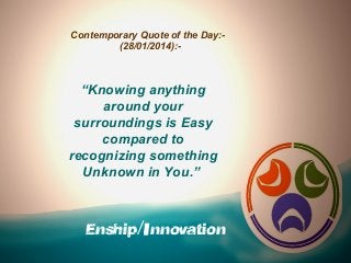 Contemporary Quote of the Day:(28/01/2014):-

“Knowing anything
around your
surroundings is Easy
compared to
recognizing something
Unknown in You.”

Enship/Innovation

 