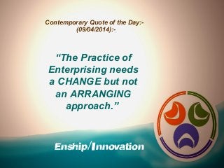 Enship/Innovation
Contemporary Quote of the Day:-
(09/04/2014):-
“The Practice of
Enterprising needs
a CHANGE but not
an ARRANGING
approach.”
 
