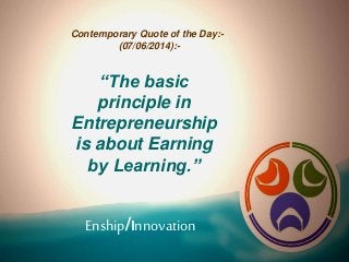 Enship/Innovation
Contemporary Quote of the Day:-
(07/06/2014):-
“The basic
principle in
Entrepreneurship
is about Earning
by Learning.”
 