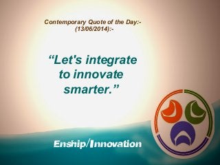 Enship/Innovation
Contemporary Quote of the Day:-
(13/06/2014):-
“Let's integrate
to innovate
smarter.”
 