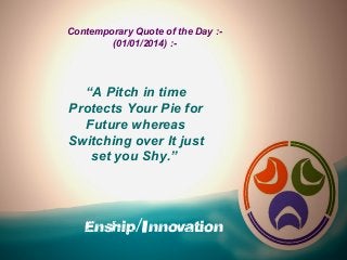 Contemporary Quote of the Day :(01/01/2014) :-

“A Pitch in time
Protects Your Pie for
Future whereas
Switching over It just
set you Shy.”

Enship/Innovation

 