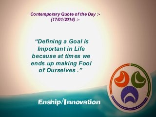 Contemporary Quote of the Day :(17/01/2014) :-

“Defining a Goal is
Important in Life
because at times we
ends up making Fool
of Ourselves .”

Enship/Innovation

 
