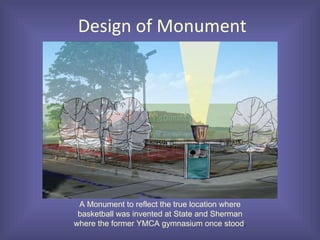 Design of Monument A Monument to reflect the true location where basketball was invented at State and Sherman where the former YMCA gymnasium once stood . 