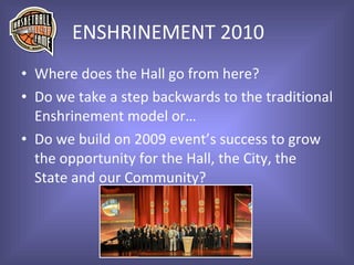 ENSHRINEMENT 2010 Where does the Hall go from here? Do we take a step backwards to the traditional Enshrinement model or… Do we build on 2009 event’s success to grow the opportunity for the Hall, the City, the State and our Community? 
