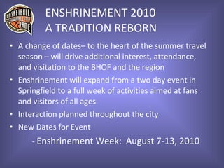 ENSHRINEMENT 2010 A TRADITION REBORN A change of dates– to the heart of the summer travel  season – will drive additional interest, attendance,  and visitation to the BHOF and the region Enshrinement will expand from a two day event in  Springfield to a full week of activities aimed at fans  and visitors of all ages Interaction planned throughout the city New Dates for Event -  Enshrinement Week:  August 7-13, 2010 