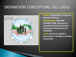 • Circulo: Integralidad. Incluye las
palabras del lema.
• Identificación: RED ENSI -
PANAMÁ 2009. (Año que se
constituyó la Red Panameña,
durante la X Conferencia de
ALADEFE).
• Lema: Servir con calidad y
Humanismo a la Niñez y Familias
Panameñas
 