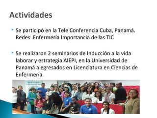  Se participó en la Tele Conferencia Cuba, Panamá.
Redes .Enfermería Importancia de las TIC
 Se realizaron 2 seminarios de Inducción a la vida
laborar y estrategia AIEPI, en la Universidad de
Panamá a egresados en Licenciatura en Ciencias de
Enfermería.
 